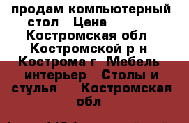 продам компьютерный стол › Цена ­ 1 000 - Костромская обл., Костромской р-н, Кострома г. Мебель, интерьер » Столы и стулья   . Костромская обл.